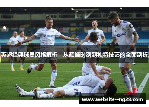 英超经典球员风格解析:从巅峰时刻到独特技艺的全面剖析 英超经典球员风格解析:从巅峰时刻到独特技艺的全面剖析