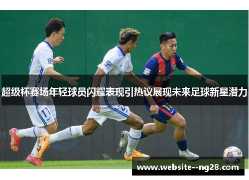 超级杯赛场年轻球员闪耀表现引热议展现未来足球新星潜力