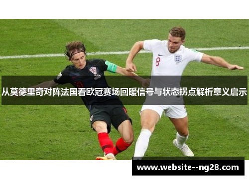 从莫德里奇对阵法国看欧冠赛场回暖信号与状态拐点解析意义启示 从莫德里奇对阵法国看欧冠赛场回暖信号与状态拐点解析意义启示