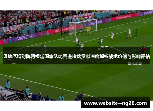 贝林厄姆对阵阿根廷国家队比赛进攻端贡献深度解析战术价值与影响评估