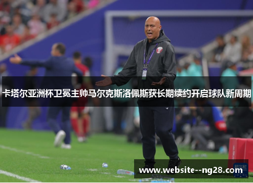 卡塔尔亚洲杯卫冕主帅马尔克斯洛佩斯获长期续约开启球队新周期