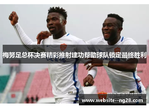 梅努足总杯决赛精彩推射建功帮助球队锁定最终胜利 梅努足总杯决赛精彩推射建功帮助球队锁定最终胜利