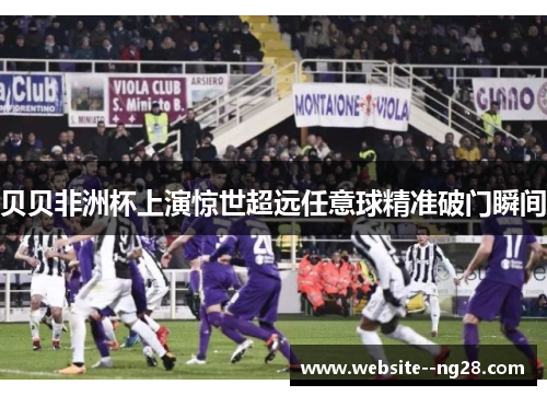 贝贝非洲杯上演惊世超远任意球精准破门瞬间 贝贝非洲杯上演惊世超远任意球精准破门瞬间