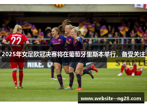 2025年女足欧冠决赛将在葡萄牙里斯本举行，备受关注