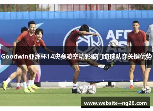 Goodwin亚洲杯14决赛凌空精彩破门助球队夺关键优势