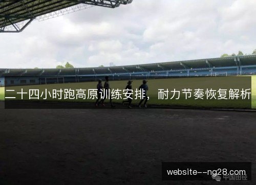 二十四小时跑高原训练安排,耐力节奏恢复解析 二十四小时跑高原训练安排,耐力节奏恢复解析
