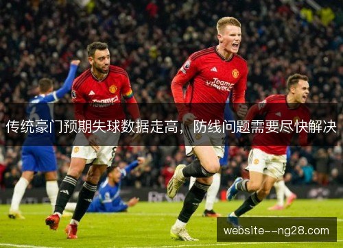 传统豪门预期失球数据走高,防线问题需要尽快解决 传统豪门预期失球数据走高,防线问题需要尽快解决