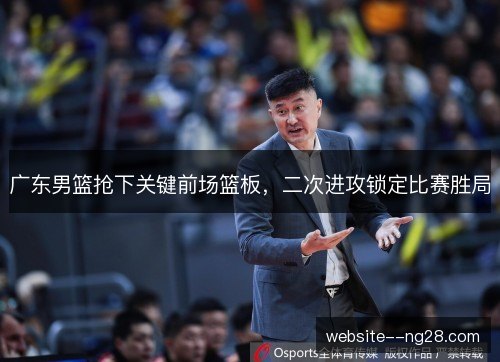 广东男篮抢下关键前场篮板，二次进攻锁定比赛胜局
